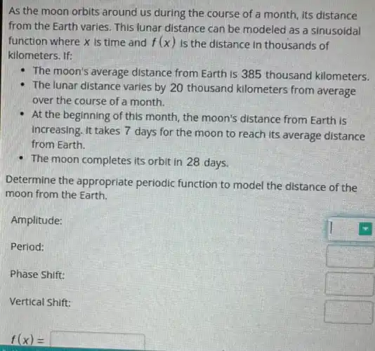 As the moon orbits around us during the course of a month its distance
from the Earth varies This lunar distance can be modeled as a sinusoidal
function where X is time and f(x) Is the distance in thousands of
kilometers. If:
The moon's average distance from Earth is 385 thousand kilometers.
The lunar distance varies by 20 thousand kilometers from average
over the course of a month.
At the beginning of this month, the moon's distance from Earth is
increasing. It takes 7 days for the moon to reach its average distance
from Earth.
- The moon completes its orbit in 28 days.
Determine the appropriate periodic function to model the distance of the
moon from the Earth.
Amplitude:
Period:
Phase Shift:
Vertical Shift:
square 
f(x)= square