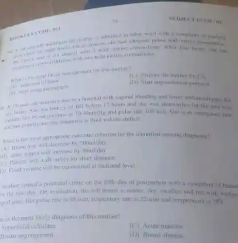 mother is admitted in labor ward with a complaint of nushing
ad 14-year for eight dilated with 3 mild uterine contraction After four hours she has
1. 14-year-old multi-gravid on evaluation, she had pelvis with vertex presentation.
thehanged cervical dilation with two mild uterine contractions.
What is the most likely management for this mother?
(C) Prepare the mother for CS
(A) Induction of labor
(B) Start using pariograph
(D) Start augmentation protocol
011
95. A 19-year-old woman came to a hospital with vaginal bleeding and lower abdominal pain for
has history of fall before 12 hours and she was amenorrhic for the past two
month. Her blood pressure is
70/40mmHg and pulse rate 100/min She is in emergency unit
and her priority nursing diagnosis is fluid volume deficit.
What is the most appropriate outcome criterion for the identified nursing diagnosis?
(A) Blood loss will by
500ml/day
(B) urine output will increase by 30ml/day
(C) Patient will walk safely for short distance
D) Fluid volume will be maintained at factional level
mother visited a postnatal clinic on the fifth day of postpartum with a complaint of breast
in for one day On evaluation, the left breast is tender, dry swollen and red with wedge.
ped area. Her pulse rate is
88/min respiratory rate is 22/min and temperature is 38^circ C
at is the most likely diagnosis of this mother?
Superficial cellulites
(C) Acute mastitis
Breast engorgement
(D) Breast abscess