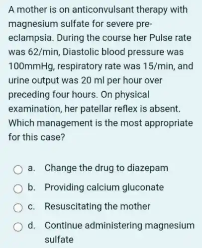 A mother is on anticonvulsant therapy with
magnesium sulfate for severe pre-
eclampsia. During the course her Pulse rate
was 62/min Diastolic blood pressure was
100mmHg respiratory rate was 15/min and
urine output was 20 ml per hour over
preceding four hours. On physical
examination, her patellar reflex is absent.
Which management is the most appropriate
for this case?
a. Change the drug to diazepam
b. Providing calcium gluconate
c. Resuscitating the mother
d. Continue administering magnesium
sulfate