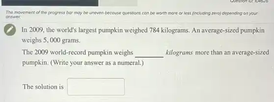 The movement of the progress bar may be uneven because ql questions can be worth more or less (including zero)depending on your
answer.
In 2009, the world's largest pumpkin weighed 784 kilograms. An average-sized pumpkin
weighs 5, 000 grams.
The 2009 world-record pumpkin weighs __ kilograms more than an average-sized
pumpkin. (Write your answer as a numeral.)
The solution is square