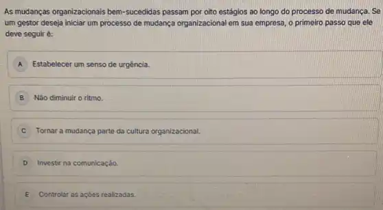 As mudanças organizacionais bem -sucedidas passam por oito estágios ao longo do processo de mudanca. Se
um gestor deseja iniciar um processo de mudança organizacional em sua empresa o primeiro passo que ele
deve seguir é:
A Estabelecer um senso de urgência.
B Não diminuir o ritmo
C Tornar a mudança parte da cultura organizacional.
D Investir na comunicação.
E Controlar as açōes realizadas.