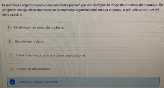 As mudanças organizacionais bem-sucedidas passam por oito estágios ao longo do processo de mudança Se
um gestor deseja iniciar um processo de mudança organizacional em sua empresa o primeiro passo que ele
deve seguir é:
A Estabelecer um senso de urgência
B Não diminuir o ritmo
C Tornar a mudanca parte da cultura organizacional.
D Investir na comunicação.
E Controlar lar as açōes realizadas.