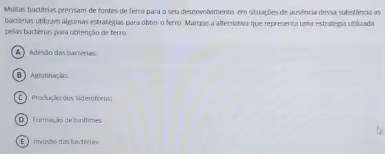 Muitas bactérias precisam de fontes de ferro para o seu desenvolvimento em situações de ausência dessa substância as
bactérias utilizam algumas estratégias para obter o ferro. Marque a alternativa que representa uma estratégia utilizada
pelas bactérias para obtenção de ferro.
A Adesão das bactérias:
B Aglutinação;
C Produção dos Sideróforos:
D Formação de biofilmes
E Invasão das bactérias;