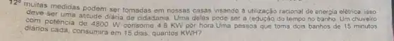 multas medidas podem ser tomadas em nossas casas visando à utilização racional de energia elétrica, isso
ser uma atitude diária de cidadania. Uma delas pode ser a redução do tempo no banho. Um chuveiro
ser
com potência de 4800. W consome 4,8 KW por hora.Uma pessoa que toma dois banhos de 15 minutos
diários cada, consumira em 16 dias, quantos KWH?