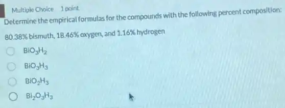 Multiple Choice 1 point
Determine the empirical formula:for the compounds with the following percent composition:
80.38%  bismuth, 18.46%  oxygen, and d 1.16% hydrogen 1.16% 
BiO_(3)H_(2)
BiO_(3)H_(3)
BiO_(2)H_(3)
Bi_(2)O_(3)H_(3)