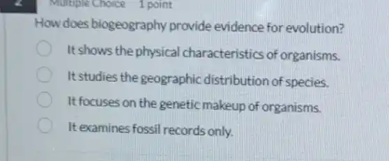 Multiple Choice 1 point
How does biogeography provide evidence for evolution?
It shows the physical characteristics of organisms.
It studies the geographic distribution of species.
It focuses on the genetic makeup of organisms.
It examines fossil records only.