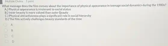 Multiple Choice 1 point
What message does the film convey about the importance of physical appearance in teenage social dynamics during the 1980 s?
A.) Physical appearance is irrelevant to social status
B.) Inner beauty is more valued than outer feauty
C.) Physical attractiveness plays a significant role in social hierarchy
D.) The film actively challenges beauty standards of the time
A
B
C
D