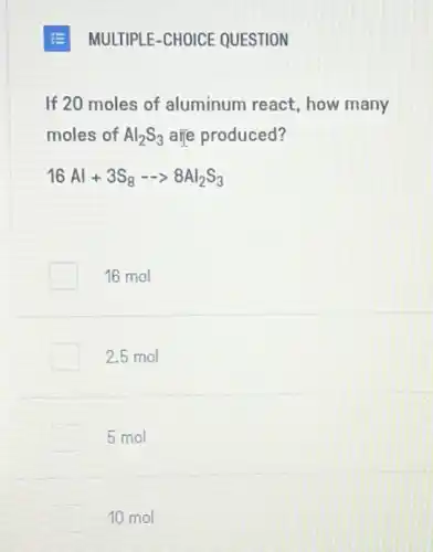 MULTIPLE-CHOICE QUESTION
If 20 moles of aluminum react, how many
moles of Al_(2)S_(3) are produced?
16Al+3S_(8)- gt 8Al_(2)S_(3)
16 mol
2.5 mol
5 mol
10 mol