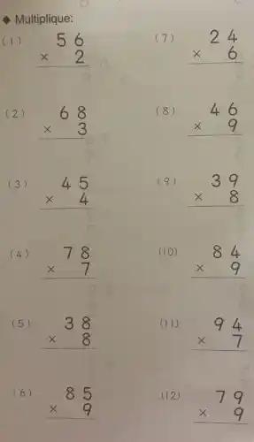 Multiplique:
(1)
56 times 2 
(7)
24 times 6 
(2)
68 times 3 
(8)
46 times 9 
(3)
45 times 4 
(9)
39 times 8 
(4)
78 times 7 
(10)
84 times 9 
(5)
38 times 8 
(II)
94 times 7 
(6)
85 times 9 
(12)
79 times 9