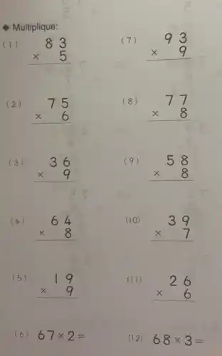 Multiplique:
(1)
83 times 5 
(7)
93 times 9 
(2)
75 times 6 
(8)
77 times 8 
(3)
36 times 9 
(9)
58 times 8 
(4)
64 times 8 
(10)
39 times 7 
(5)
19 times 9 
(II)
26 times 6 
(6) 67times 2=
(12) 68times 3=