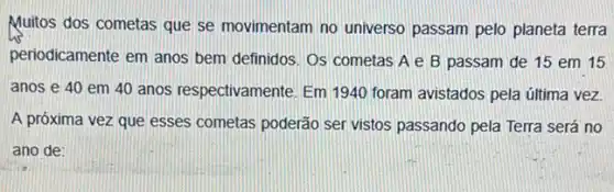 Multos dos cometas que se movimentam no universo passam pelo planeta terra
periodicamente em anos bem definidos. Os cometas A e B passam de 15 em 15
anos e 40 em 40 anos respectivamente. Em 1940 foram avistados pela última vez.
A próxima vez que esses cometas poderão ser vistos passando pela Terra será no
ano de: