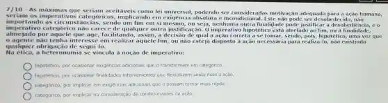 As máximas que seriam aceitáveis como lei universal,podendo ser consideradas motivação adequada para a ação humana,
seriam os imperativos categóricos , implicando em exigência absoluta e incondicional. Este não pode ser desobec
imperativo categórico não carece de qualque outra justificação. 0 imperativo hipotétic está atrelado ao fim ou a finalidade,
importando as circunstâncias,sendo um fim em si mesmo,ou seja, nenhuma outra finalidade pode justificar a desobediencia, eo
almejado por aquele que age,facilitando, assim, a decisāo de qual a ação correta a se tomar, sendo, pois,hipotético, uma vez que
agente não tenha interesse em realizar aquele fim, ou não esteja disposto à ação necessária para realiza-lo, não existindo
qualquer obrigação de segui-lo.
Na ética,a heteronomia se vincula à noção de imperativo:
hipotético, por ocasionar exigências adicionais que o transformem em categórico.
hipotético, por ocasionar finalidades intervenientes que flexibilizem ainda mais a ação.
categórico, por implicar em exigências adicionais que o possam tornar mais rigido.
categórico, por implicar na consideração de condicionantes da ação.