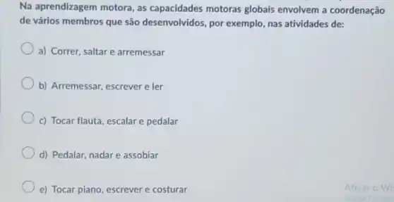 Na aprendizagem motora, as capacidades motoras globais envolvem a coordenação
de vários membros que são desenvolvidos, por exemplo, nas atividades de:
a) Correr, saltar e arremessar
b) Arremessar, escrever e ler
c) Tocar flauta, escalar e pedalar
d) Pedalar, nadare assobiar
e) Tocar piano, escrever e costurar