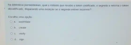 Na biblioteca isonwebtoken, qual o método que recebe o token codificado, o segredo e retorna o token
decodificado, disparando uma exceçáo se o segredo estiver incorreto?
Escolha uma opção:
a. assimilate
b. create
c. verify
d. sign