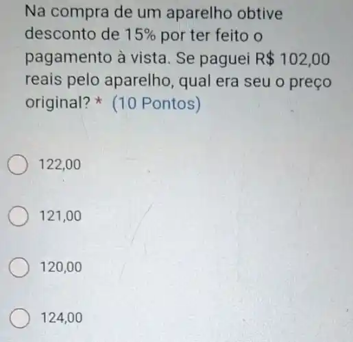 Na compra de um aparelho obtive
desconto de 15%  por ter feito o
pagamento à vista. Se paguei R 102,00
reais pelo aparelho, qual era seu o preço
original? (10 Pontos)
122,00
121,00
120.0
124,0 o