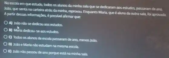 Na escola em que estudo, todos os alunos da minha sala que se dedicaram aos estudos , passaram de ano.
João, que senta na carteira atrâs da minha, reprovou Enquanto Maria, que é aluna da outra sala, foi aprovada.
A partir dessas informaçōes, ê possivel afirmar que:
A) João não se dedicou aos estudos.
B) Maria dedicou-se aos estudos.
C) Todos os alunos da escola passaram de ano, menos João.
D) João e Maria não estudam na mesma escola.
E) João não passou de ano porque estǎ na mìnha sala.