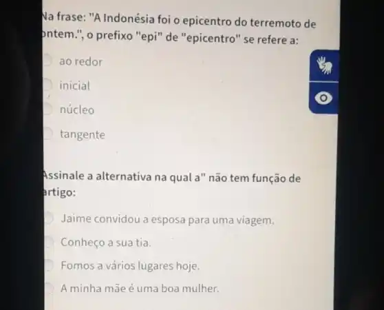 Na frase: "A Indonésia foi o epicentro do terremoto de
ontem.", o prefixo "epi"de "epicentro" se refere a:
ao redor
inicial
núcleo
tangente
Assinale a alternativa na qual a" não tem função de
artigo:
D Jaime convidou a esposa para uma viagem.
D Conheço a sua tia.
Fomos a vários lugares hoje.
D A minha mãe é uma boa mulher.