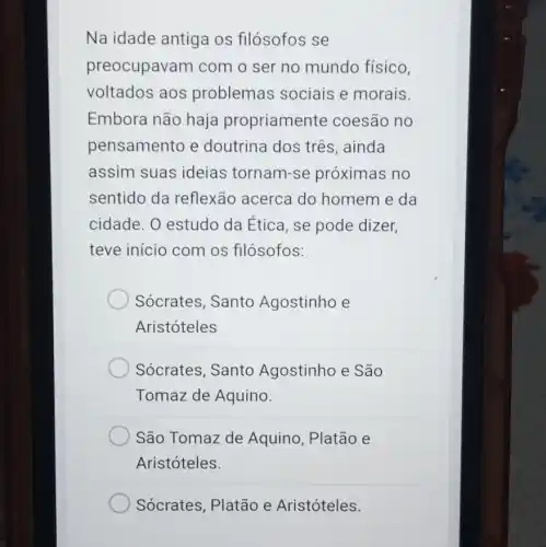 Na idade antiga os filósofos se
preocupavam com o ser no mundo físico,
voltados aos problemas sociais e morais.
Embora não haja propriamente coesão no
pensamento e doutrina dos três , ainda
assim suas ideias tornam-se próximas no
sentido da reflexão acerca do homem e da
cidade. 0 estudo da Ética, se pode dizer.
teve início com os filósofos:
Sócrates, Santo Agostinho e
Aristóteles
Sócrates, Santo Agostinho e São
Tomaz de Aquino.
São Tomaz de Aquino, Platão e
Aristóteles.
Sócrates, Platão e Aristóteles.