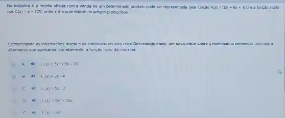 Na Indústria Ka receita obtida com a venda de um determinado produto pode ser representada pela função R(x)=3x^2+6x+100 e a função custo
por C(x)=x+120 onde x é a quantidade de artigos produzidos.
Considerando as informações acima e os conteúdos do livro-base Descomplicando: um n novo olhar sobre a matemática elementar, assinale a
alternativa que apresenta corretamente, a função lucro da indústria:
A L(x)=3x^2+5x-20
B 4) L(x)=2x-4
C L(x)=5x-2
D L(x)=3x^2+10x
E L(x)=3x^2