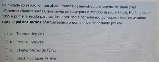 Na metade so século XIII um abade francês desenvolveu um sistema de sinais para
alfabetizar crianças surdas que serviu de base para o método usado até hoje. Ele fundou em
1955 a primeira escola para surdos e por isso é considerado por especialistas' no assundo
como o pai dos surdos. Marque abaixo o nome dessa importante pessoa:
a. Thomas Hopkins
b. Samuel Heinicke
c. Charles Michel de l'ÉPÉE
d. Jacob Rodriques Pereira