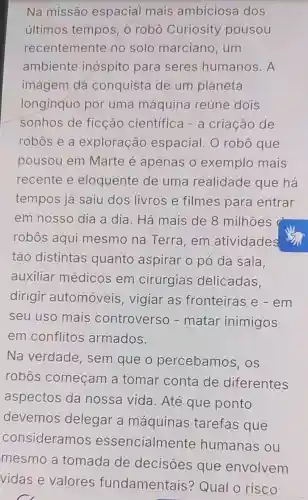 Na missão espacial mais ambiciosa dos
últimos tempos, o robô Curiosity pousou
recentemente no solo marciano .um
ambiente inospito para seres humanos. A
imagem dá conquista de um planeta
longinquo por uma máquina reúne dois
sonhos de ficção científica - a criação de
robos e a exploração espacial. 0 robô que
pousou em Marte é apenas o exemplo mais
recente e eloquente de uma realidade que há
tempos já saiu dos livros e filmes para entrar
em nosso dia a dia. Há mais de 8 milhoes a
robôs aqui mesmo na Terra,em atividades
tão distintas quanto aspirar o pó da sala.
auxiliar médicos em cirurgias delicadas.
dirigir automóveis , vigiar as fronteiras e - em
seu uso mais controverso - matar inimigos
em conflitos armados.
Na verdade , sem que o percebamos , OS
robos começam a tomar conta de diferentes
aspectos da nossa vida . Até que ponto
devemos delegar a máquinas tarefas que
consideramos essencialmente humanas ou