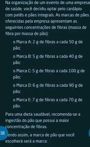 Na organização de um evento de uma empresa
de saúde, você decidiu optar pelo cardápio
com patês e pães integrais . As marcas de pães
oferecidas pela empresa apresentam as
seguintes concentrações de fibras (massa de
fibra por massa de pão):
Marca A: 2 g de fibras a cada 50 g de
pão;
Marca B: 5 g de fibras a cada 40 g de
pão;
Marca C: 5 g de fibras a cada 100 g de
pão;
Marca D: 6 g de fibras a cada 90 g de
pão;
Marca E: 7 g de fibras a cada 70 g de
pão.
Para uma dieta saudável recomenda-se a
ingestão do pão que possui a maior
concentração de fibras.
endo assim, a marca de pão que você
escolherá será a marca: