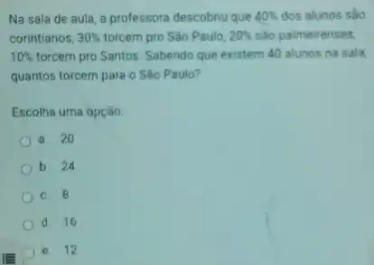 Na sala de aula a professora descobriu que 40%  dos alunos sáo
corintianos, 30%  torcem pro São Paulo, 20%  são palmeirenses,
10%  forcem pro Santos. Sabendo que existem 40 alunos na sala
quantos torcem para o Sào Paulo?
Escolha uma opção:
a. 20
b. 24
c. 8
d. 16
e. 12