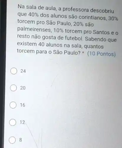 Na sala de aula a professora descobriu
que 40%  dos alunos são corintianos.
30% 
torcem pro São Paulo. 20%  são
palmeirenses, 10%  torcem pro Santos eo
resto não gosta de futebol. Sabendo que
existem 40 alunos na sala, quantos
torcem para o São Paulo? (10 Pontos)
24
20
16
12
8