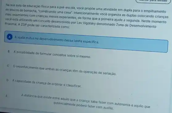 Na sua aula de educação física para a prê-escola, você propōe uma atividade em dupla para o empilhamento
de blocos de borracha "construindo uma casa'Intencionalmente vocé organiza as duplas colocando crianças
mais experientes com crianças menos experientes, de forma que a primeira ajude a segunda. Neste momento
você está utilizando um conceito desenvolvido por Lev Vigotsky denominado Zona de Desenvolvimento
Proximal. A ZDP pode ser caracterizada como:
A ajuda mútua no desenvolvimento dessa tarefa especifica.
B A possibilidade de formular conceitos sobre si mesmo.
C O reconhecimento que ambas as crianças têm da operação de seriação.
D A capacidade da criança de ordenar e classificar.
A distância que existe
te entre aquilo que a criança sabe fazer com autonomia e aquilo que
potencialmente poderá fazer com auxilio.