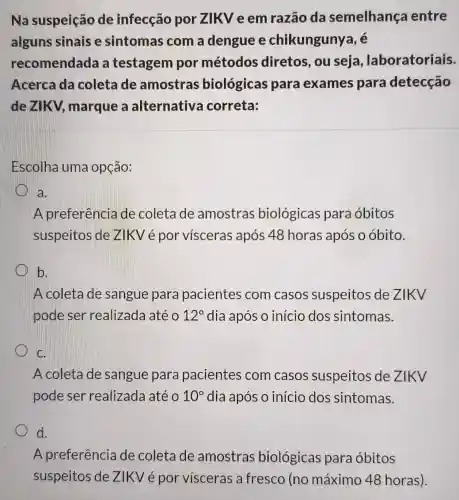 Na suspeição de infecção por ZIKV e em razão da semelhança entre
alguns sinais e sintomas com a dengue e chikungunya, é
recomendada a testagem por métodos diretos, ou seja laboratoriais.
Acerca da coleta de amostras biológica para exames para detecção
dezikv marque a alternativa correta:
Escolha uma opção:
a.
A preferência de coleta de amostras biológicas para óbitos
suspeitos de ZIKV é por visceras após 48 horas após o óbito.
b.
A coleta de sangue para pacientes com casos suspeitos de ZIKV
pode ser realizada até 12^circ  dia após o início dos sintomas.
C.
A coleta de sangue para pacientes com casos suspeitos de ZIKV
pode ser realizada até 10^circ  dia após o início dos sintomas.
d.
A preferência de coleta de amostras biológicas para óbitos
suspeitos de ZIKV é por vísceras a fresco (no máximo 48 horas).