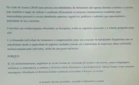 Na visito de Soures (2016) uma pessoa com habilidades de letramento nào apenas domina a leitura e a escrita,
mas tambern é capaz de utilizar e combinar eficazmente os recursos comunicativos conforme suas
necessidades pessoais e sociais abordando aspectos cognitivos.politicos e culturais que representem a
habilidade de ler e escrever.
Com base nos conhecimentos abordados na disciplina, avalie as seguintes asserçoes e a relação proposta entre
class
1. A dimensão individual do letramento é compreendida como um conjunto de habilidades linguísticas que se
manifestam desde a capacidade de registrar unidades sonoras até a habilidade de expressar ideias realizadas
exclusivamente pelo individuo sendo de sua posse exclusiva.
PORQUE
II. Os multiletramentos englobam as novas formas de utilização da leitura e da escrita, como a linguagem
midiática, a informática, a internet e diversos outros fenômenos sociolinguisticos Dessa forma, é um conceito
abrangente, abordando as diversas formas e práticas associadas a leitura e à escrita.
A respeito dessas asserçoes assinale a alternativa correta.