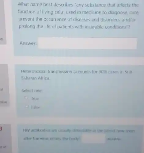 What name best describes "any substance that affects the
function of living cells used in medicine to diagnose, cure
prevent the occurrence of diseases and disorders, and/or
prolong the life of patients with incurable conditions"?
Answer: square 
Heterosexual transmission accounts for 90%  cases in Sub
Saharan Africa.
Select one:
True
False
HIV antibodies are usually detectable in the blood how soon
after the virus enters the body? square  months