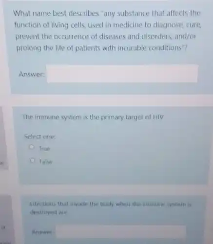 What name best describes "any substance that affects the
function of living cells used in medicine to diagnose, cure
prevent the occurrence of diseases and disorders, and/or
prolong the life of patients with incurable conditions"?
Answer: square 
The immune system is the primary target of HIV
Select one:
True
False
Infections that invade the body when the immune system is
destroyed are
Answer: square