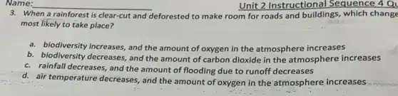Name: __
When a rainforest is clear-cut and deforested to make room for roads and buildings , which change
most likely to take place?
a. biodiversity increases, and the amount of oxygen in the atmosphere increases
b. biodiversity decreases and the amount of carbon dioxide in the atmosphere increases
c. rainfall decreases, and the amount of flooding due to runoff decreases
d. air temperature decreases, and the amount of oxygen in the atmosphere increases
Unit 2 Instructiona Sequence 4 Q