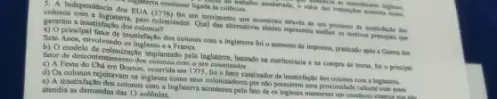 nanufaturas inglesas,
trabalho assalariado, o valor das transaçōes sumenta muito.
ungraterra continuar ligada as colônias.
5. A Independência dos EUA (1776) foi um movimento que aconteceu através de um processo de insatisfação dos
colonos com a Inglaterra, pais colonizador. Qual das alternativas abaixo representa melhor os motivos principais que
geraram a insatisfac?to dos colonos?
a) O principal fator de insatisfação dos colonos com a Inglaterra foi o aumento de impostos, praticado após a Guerra dos
Sete Anos,envolvendo os ingleses e a França.
b) O modelo de colonizac io implantado pela Inglaterra, baseado na meritocracia e na compra de terras, foi o principal
fator de desconter tamento dos colonos com o seu colonizador.
c) A Festa do Chá em Boston.ocorrida em 1773, fo i o fator catalisador da insatisfação dos colonos com a Inglaterra.
d) Os colonos rejeitavam os ingleses como seus colonizadores por não possufrem uma proximidade cultural com esses
e) A insatisfação dos colonos com a Inglaterra aconteceu pelo fato de os ingleses manterem um comércio
atendia as demandas das 13 colônias.