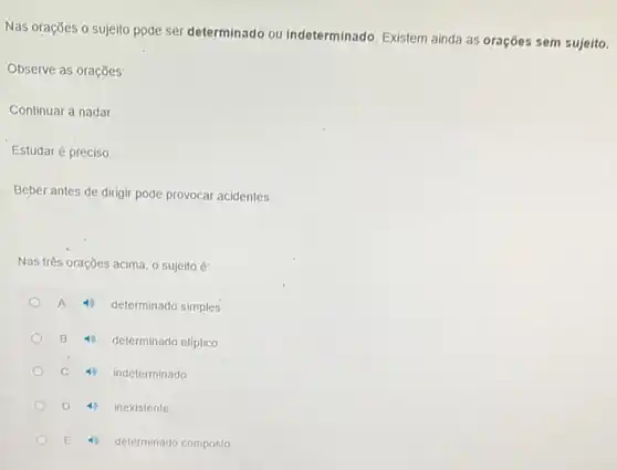 Nas orações o sujeito pode ser determinado ou indeterminado. Existem ainda as orações sem sujeito.
Observe as orações
Continuar a nadar.
Estudar é preciso
Beber antes de dirigir pode provocar acidentes.
Nas três orações acima o sujeito é:
A
determinado simples.
B
determinado elíptico
C
indeterminado
D
inexistente
E
determinado composto