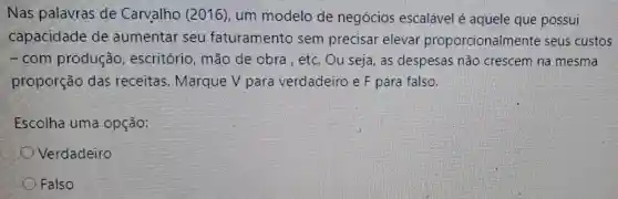 Nas palavras de Carvalho (2016), um modelo de negócios escalável é aquele que possui
capacidade de aumentar seu faturamento sem precisar elevar proporcionalmente seus custos
- com produção , escritório, mão de obra , etc Ou seja, as despesas não crescem na mesma
proporção das receitas Marque V para verdadeiro e F para falso.
Escolha uma opção:
Verdadeiro
Falso