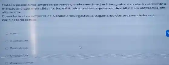 Natalia possui uma empresa de vendas, onde seus funcionários ganham comissão referente a
mercadoria que é vendida no dia, existindo meses em que a venda é alta e em outros não tão
alta assim.
Considerando a empresa de Natalia e seus gastos, o pagamento dos seus vendedores é
considerada como:
Gasto.
Investimento.
Desembalso.
Despesa fixa
Despesa variável.