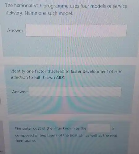 The National VCT programme uses four models of service
delivery. Name one such model.
Answer: square 
Identify one factor that lead to faster development of HIV
infection to full-blown AIDS
Answer: square 
The outer coat of the virus known as the square  is
composed of two layers of the host cell as well as the viral
membrane.