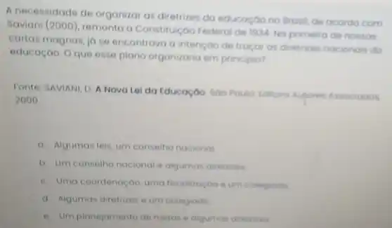 A necessidade de organizal as diretrizes do educoçoo no Brosil, de acordo com
Saviani (2000), remonta a Constitulçoo Federal de 1934. No primeira de nossas
cartas magnas, ja se encontrava a intençoo de tragar as diretrizes nacionois da
educação. O que esse plano organizaria em principio?
Fonte: SAVIANI, D. A Nova Lol da Educação Soo Poula Iditora Autores Associados
2000
a. Algumas leis, um conselho nacional
b Um conselho nacional e algumas diretrives
c. Uma coordenaçoo uma fiscalizaçoo eum colegiodo
d. Algumas diretrizes e um colegiodo
e. Umplanejamento de metas e algumas diretrizes.