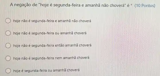 A negação de "hoje é segunda-feira e amanhã não choverá é (10 Pontos)
hoje não é segunda -feira e amanhã não choverá
hoje não é segunda -feira ou amanhã choverá
hoje não é segunda -feira então amanhã choverá
hoje não é segunda -feira nem amanhã choverá
hoje é segunda-feira ou amanhã choverá