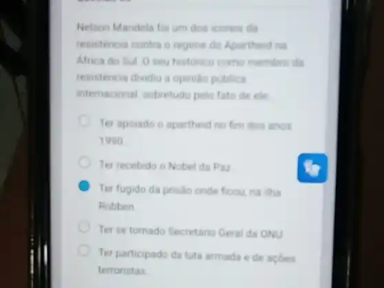 Nelson Mandela foi um dos icones da
resisténcia contra o regime do Apartheid na
Africa do Sul 0 seu historico como membro da
resistencia dividiu a opinila publica
internacional, sobretudo pelo fato de ele
Ter apoiado o apartheid no fim dos anos
1990
Ter recebido o Nobel da Paz
Ter fugido da prisao onde ficou, na ilha
Robben
Ter se tornado Secretaric Geral da ONU
Ter participado da luta armada e de acoes
terroristas