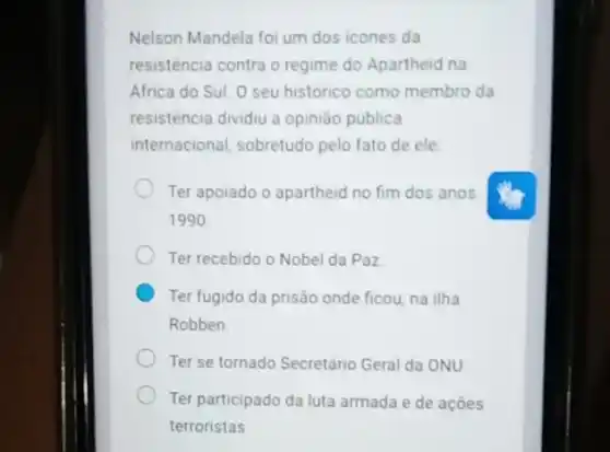 Nelson Mandela foi um dos icones da
resisténcia contra o regime do Apartheid na
Africa do Sul. O seu historico como membro da
resisténcia dividiu a opinião publica
internacional, sobretudo pelo fato de ele
Ter apoiado o apartheid no fim dos anos
1990
Ter recebido o Nobel da Paz
Ter fugido da prisão onde ficou, na ilha
Robben
Ter se tornado Secretário Geral da ONU
Ter participado da luta armada e de ações
terroristas