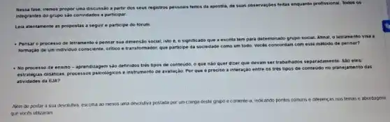 Nessa fase, iremos propor uma discussão a partir dos seus registros pessoals feitos da apostila, de suas observaçóes feitas enquanto profissional. Todos os
integrantes do grupo são convidados a participar.
Leia atentamente as propostas a seguire participe do forum
- Pensar o processo de letramento é pensar sua dimensão social, isto é.o significado que a escrita tem para determinado grupo social. Afinal, o letramento visa a
formação de um individuo consciente, critico e transformador que participe da sociedade como um todo. Vocés concordam com este método de pensar?
- No processo de ensino - aprendizagem são definidos trés tipos de conteudo o que nào quer dizer que devam ser trabahados separadamente. Sao eles.
estrategias diditicas, processos psicologicos eins
instrumento de avaliação. Por que é preciso a interação entre os trés tipos de conteudo no planejamento das
atividades da EJA?
Além de postar a sua devolutiva, escolha ao menos
uma devolutiva postada por um colega deste grupo ecomente-a, indicando pontos comuns e diferent as
nos temas e abordagens
que vocés utilizaram