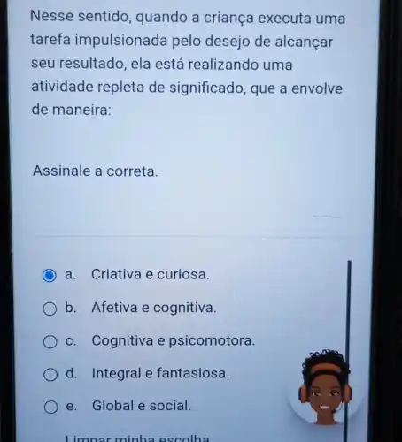 Nesse sentido quando a criança executa uma
tarefa impulsionada pelo desejo de alcançar
seu resultado ela está realizando uma
atividade repleta de significado que a envolve
de maneira:
Assinale a correta.
C a. Criativa e curiosa.
b. Afetiva e cognitiva.
c. Cognitiva e psicomotora.
d. Integral e fantasiosa.
e. Global e social.
minha escolha