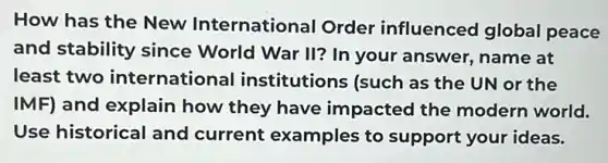 How has the New International Order influenced global peace
and stability since World War II? In your answer, name at
least two international institutions (such as the UN or the
IMF) and explain how they have impacted the modern world.
Use historical and current examples to support your ideas.