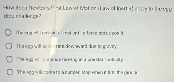 How does Newton's First Law of Motion (Law of Inertia) apply to the egg
drop challenge?
The egg will remain at rest until a force acts upon it
The egg will acc rate downward due to gravity
The egg will continue moving at a constant velocity
The egg will come to a sudden stop when it hits the ground