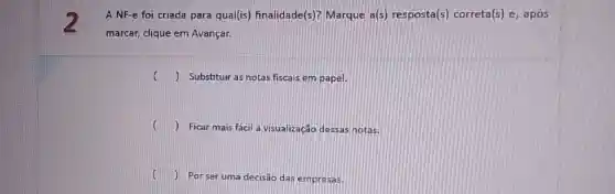 A NF-e foi criada para qual(is)finalidade(s)? Marque a(s) resposta(s)correta(s) e, após
marcar, clique em Avançar.
() Substituir as notas fiscais em papel.
() Ficar mais facil a visualização dessas hotas
() Por ser uma decisão das empresas.