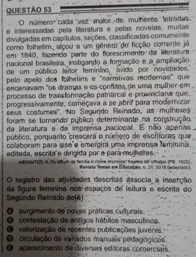 número-cada 'vez maior...de, multieres 'letraidas."
e interessadas pela literatura e pelas novelas, muitas
divulgadas em capítulos, seções , classificadas comumente
como folhetim, algou a ym genero"de'ficção cơrrente já
em 1840, fazendo parte do florescimento-da literatura -
nacional brasileira , instigando a formação e.a ampliação
de um público leitor feminino ,"ávido por novidades,
pelo apelo dos folhetins e "narrativas modernas'que
encenavam "ob dramas e os-conflitos.de uma mulher-em
processo de transformaç ão patriarcal e provincianar que,
progressivan lente; comégava a se abrif para modernizar
seus costumes". No Segundo Reinado as:mulheres:
foram se tornando público determinante na construção.
da Jiteratura e-da imprensa naciopal E não apenás
público, porquanto crescerá o número de escritoras que.
colaboram para. isso e emergirá uma imprensa Teminina,
editada, escritare dirigida por e-para -mulheres:-
ABRANTES, A. Do album de familia a vitrine impressa: trajetos té' retratps (PB. 1920).
Revista Temas em Educação n. 24,2015 (adaptǎdo).
registro das atjvidades, descritas associa/a, insetção
da figura feminina nos' espaços dé leitura e escrita do
Segúndo Reinâdo áo(4)
(A) surgimento de novas práticas culturais:
(B) contestação de antigos hábitos masculinos.
(C) valorização de recentes publicaçōes juvenis:
(D) circulação de variados manuais pëdagógícos.
B aparecimento de diversas' editoras comerciais.