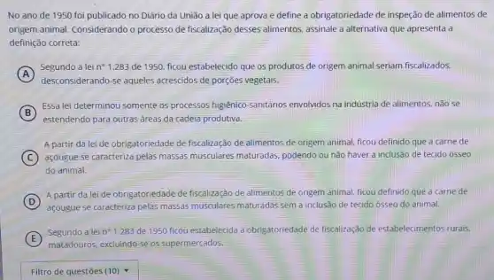 No ano de 1950 foi publicado no Diário da União a lei que aprova e define a obrigatoriedade de inspeção de alimentos de
origem animal Considerando o processo de fiscalização desses alimentos, assinale a alternativa que apresenta a
definição correta:
A
Segundo a lei n^circ  1.283 de 1950, ficou estabelecido que os produtos de origem animal seriam fiscalizados,
A
desconsiderando-se aqueles acrescidos de porções vegetais.
B
Essa lei determinou somente os processos higiênico -sanitários envolvidos na indústria de alimentos, não se
estendendo para outras áreas da cadeia produtiva.
A partir da lei de obrigatoriedade de fiscalização de alimentos de origem animal, ficou definido que a carne de
C açougue se caracteriza pelas massas musculares maturadas, podendo ou não haver a inclusão de tecido osseo
do animal.
D
A partir da lei de obrigatoriedade de fiscalização de alimentos de origem animal, ficou definido que a carne de
açougue se caracteriza pelas massas musculares maturadas sem a inclusão de tecido ósseo do animal.
E
Segundo a lei n^circ  1.283 de 1950 ficou estabelecida a obrigatoriedade de fiscalização de estabelecimentos rurais,
matadouros, excluindo-se os supermercados.